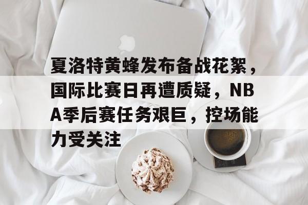开云体育-夏洛特黄蜂发布备战花絮，国际比赛日再遭质疑，NBA季后赛任务艰巨，控场能力受关注的简单介绍