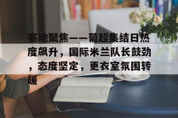 开云-赛地聚焦——葡超集结日热度飙升，国际米兰队长鼓劲，态度坚定，更衣室氛围转暖的简单介绍