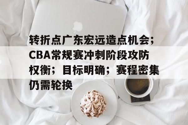 开云电竞-包含转折点广东宏远造点机会；CBA常规赛冲刺阶段攻防权衡；目标明确；赛程密集仍需轮换的词条